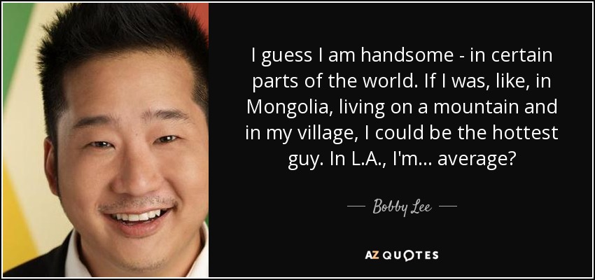 I guess I am handsome - in certain parts of the world. If I was, like, in Mongolia, living on a mountain and in my village, I could be the hottest guy. In L.A., I'm ... average? - Bobby Lee