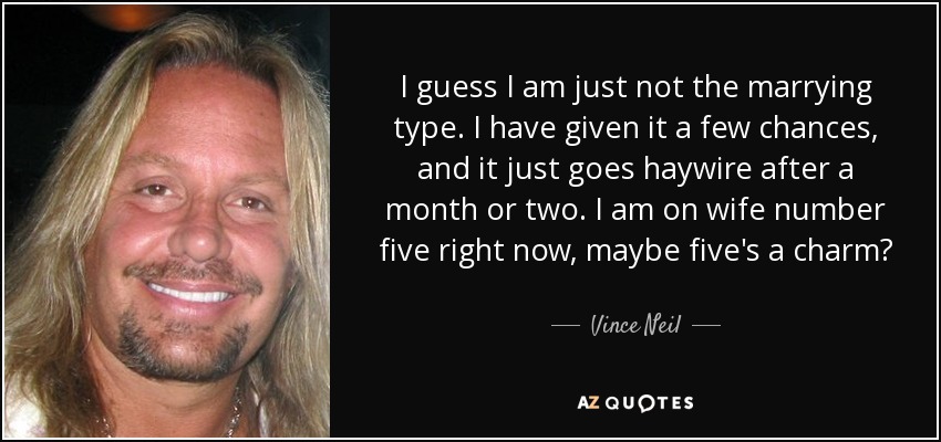 I guess I am just not the marrying type. I have given it a few chances, and it just goes haywire after a month or two. I am on wife number five right now, maybe five's a charm? - Vince Neil