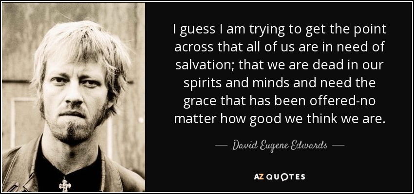 I guess I am trying to get the point across that all of us are in need of salvation; that we are dead in our spirits and minds and need the grace that has been offered-no matter how good we think we are. - David Eugene Edwards