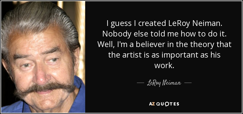 I guess I created LeRoy Neiman. Nobody else told me how to do it. Well, I'm a believer in the theory that the artist is as important as his work. - LeRoy Neiman