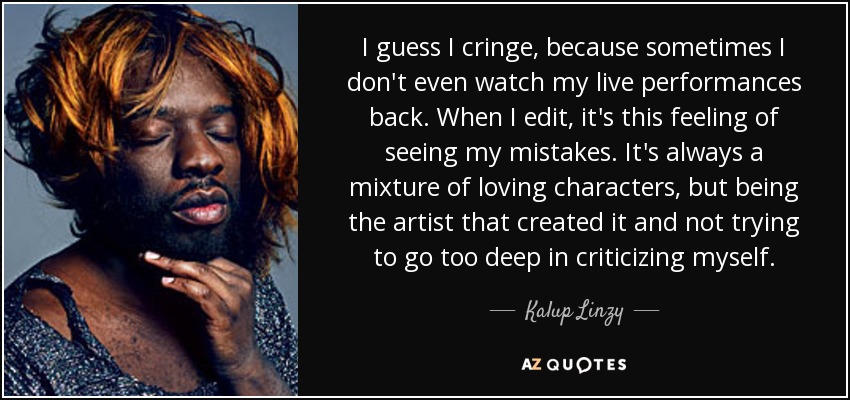 I guess I cringe, because sometimes I don't even watch my live performances back. When I edit, it's this feeling of seeing my mistakes. It's always a mixture of loving characters, but being the artist that created it and not trying to go too deep in criticizing myself. - Kalup Linzy