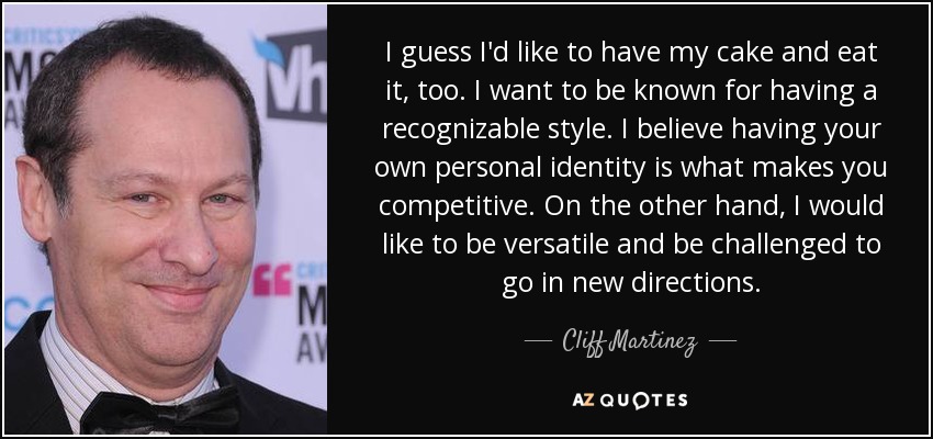 I guess I'd like to have my cake and eat it, too. I want to be known for having a recognizable style. I believe having your own personal identity is what makes you competitive. On the other hand, I would like to be versatile and be challenged to go in new directions. - Cliff Martinez