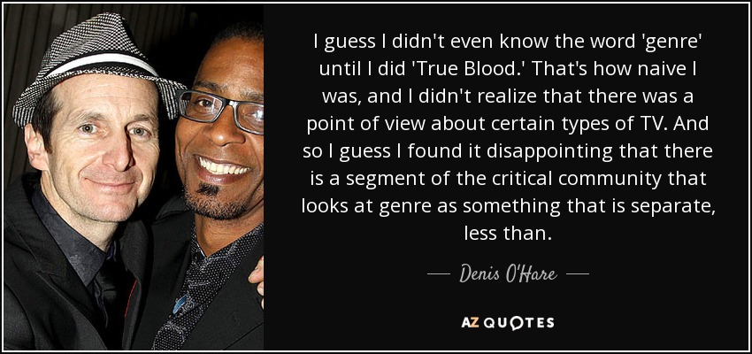 I guess I didn't even know the word 'genre' until I did 'True Blood.' That's how naive I was, and I didn't realize that there was a point of view about certain types of TV. And so I guess I found it disappointing that there is a segment of the critical community that looks at genre as something that is separate, less than. - Denis O'Hare