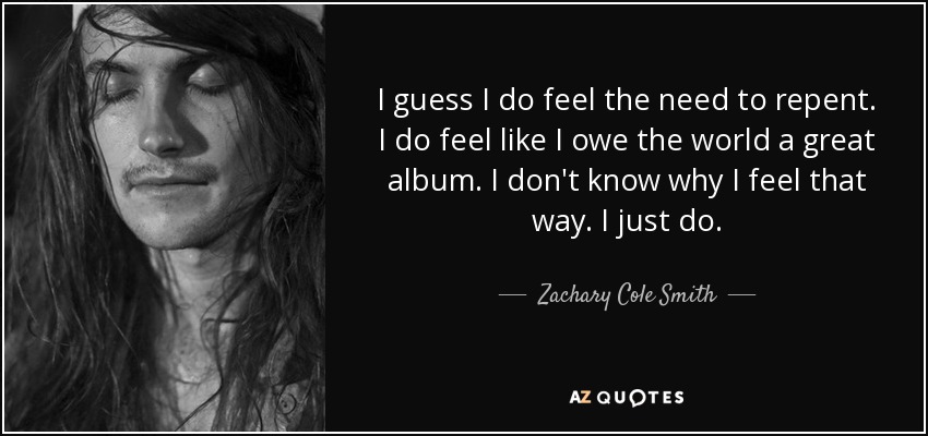 I guess I do feel the need to repent. I do feel like I owe the world a great album. I don't know why I feel that way. I just do. - Zachary Cole Smith