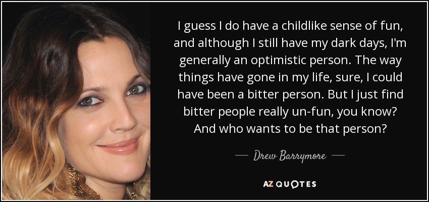 I guess I do have a childlike sense of fun, and although I still have my dark days, I'm generally an optimistic person. The way things have gone in my life, sure, I could have been a bitter person. But I just find bitter people really un-fun, you know? And who wants to be that person? - Drew Barrymore
