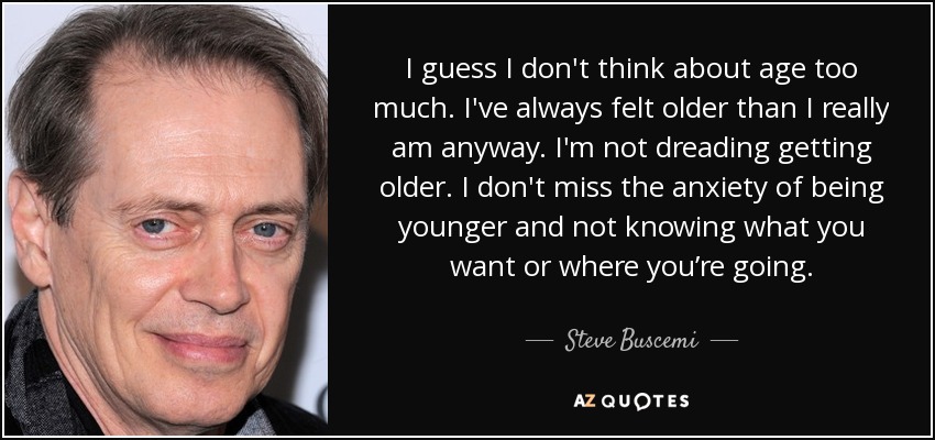 I guess I don't think about age too much. I've always felt older than I really am anyway. I'm not dreading getting older. I don't miss the anxiety of being younger and not knowing what you want or where you’re going. - Steve Buscemi