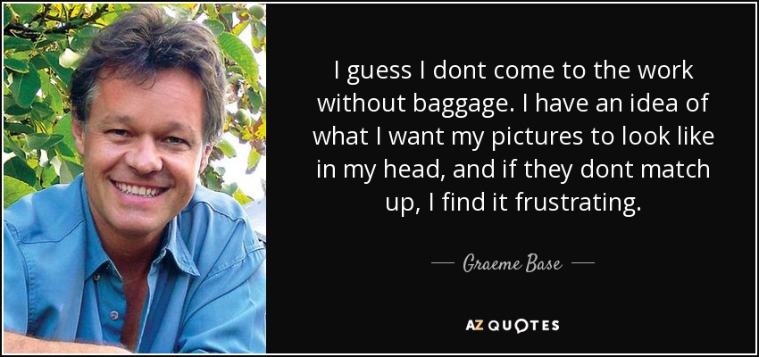 I guess I dont come to the work without baggage. I have an idea of what I want my pictures to look like in my head, and if they dont match up, I find it frustrating. - Graeme Base