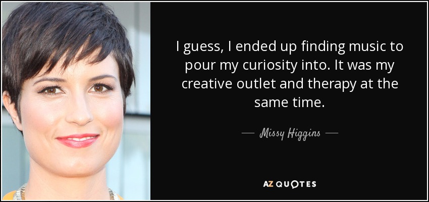 I guess, I ended up finding music to pour my curiosity into. It was my creative outlet and therapy at the same time. - Missy Higgins