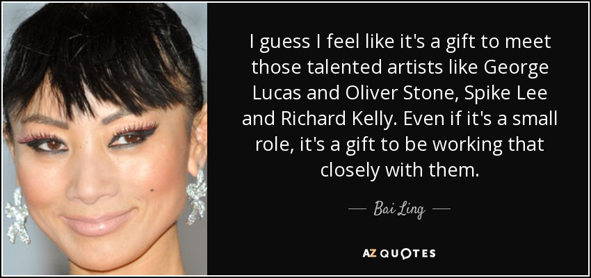 I guess I feel like it's a gift to meet those talented artists like George Lucas and Oliver Stone, Spike Lee and Richard Kelly. Even if it's a small role, it's a gift to be working that closely with them. - Bai Ling