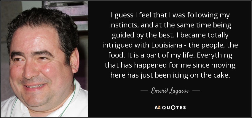 I guess I feel that I was following my instincts, and at the same time being guided by the best. I became totally intrigued with Louisiana - the people, the food. It is a part of my life. Everything that has happened for me since moving here has just been icing on the cake. - Emeril Lagasse