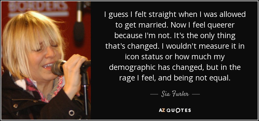 I guess I felt straight when I was allowed to get married. Now I feel queerer because I'm not. It's the only thing that's changed. I wouldn't measure it in icon status or how much my demographic has changed, but in the rage I feel, and being not equal. - Sia Furler