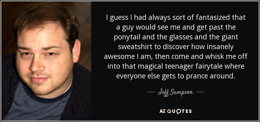 I guess I had always sort of fantasized that a guy would see me and get past the ponytail and the glasses and the giant sweatshirt to discover how insanely awesome I am, then come and whisk me off into that magical teenager fairytale where everyone else gets to prance around. - Jeff Sampson