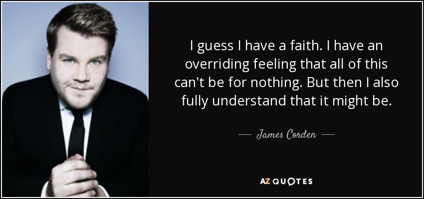 I guess I have a faith. I have an overriding feeling that all of this can't be for nothing. But then I also fully understand that it might be. - James Corden