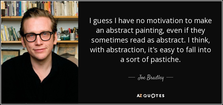 I guess I have no motivation to make an abstract painting, even if they sometimes read as abstract. I think, with abstraction, it's easy to fall into a sort of pastiche. - Joe Bradley