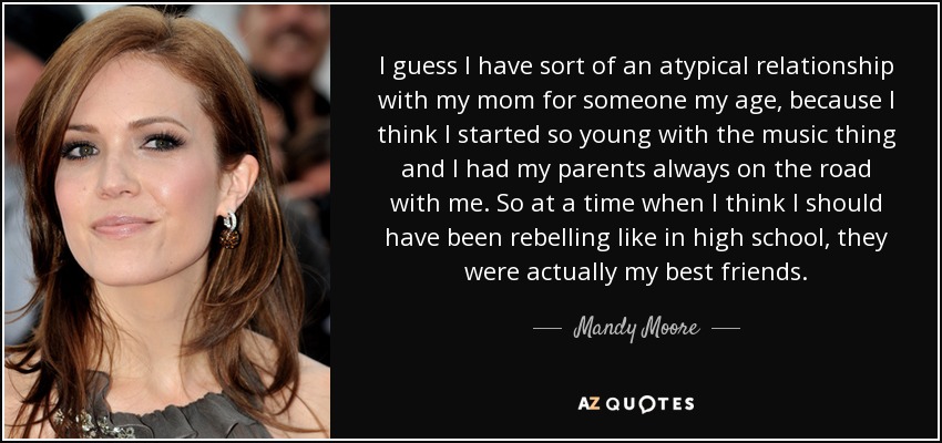 I guess I have sort of an atypical relationship with my mom for someone my age, because I think I started so young with the music thing and I had my parents always on the road with me. So at a time when I think I should have been rebelling like in high school, they were actually my best friends. - Mandy Moore