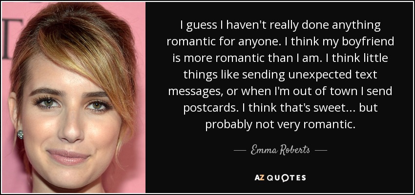 I guess I haven't really done anything romantic for anyone. I think my boyfriend is more romantic than I am. I think little things like sending unexpected text messages, or when I'm out of town I send postcards. I think that's sweet... but probably not very romantic. - Emma Roberts