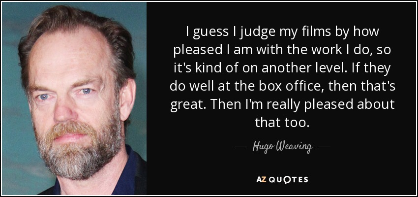 I guess I judge my films by how pleased I am with the work I do, so it's kind of on another level. If they do well at the box office, then that's great. Then I'm really pleased about that too. - Hugo Weaving