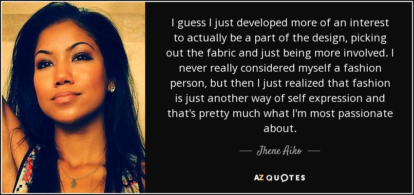 I guess I just developed more of an interest to actually be a part of the design, picking out the fabric and just being more involved. I never really considered myself a fashion person, but then I just realized that fashion is just another way of self expression and that's pretty much what I'm most passionate about. - Jhene Aiko