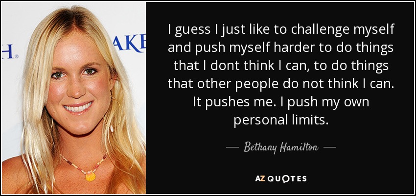 I guess I just like to challenge myself and push myself harder to do things that I dont think I can, to do things that other people do not think I can. It pushes me. I push my own personal limits. - Bethany Hamilton