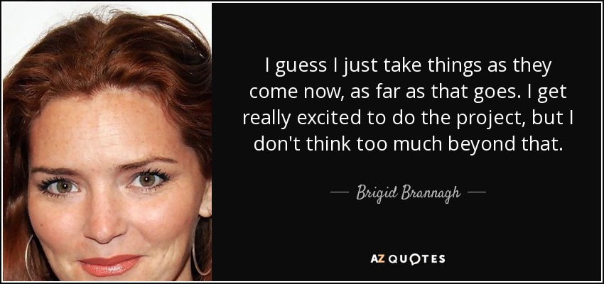 I guess I just take things as they come now, as far as that goes. I get really excited to do the project, but I don't think too much beyond that. - Brigid Brannagh