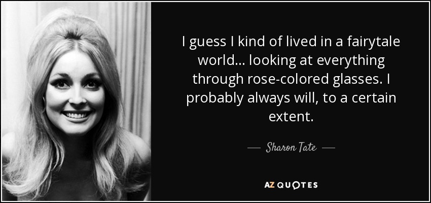 I guess I kind of lived in a fairytale world... looking at everything through rose-colored glasses. I probably always will, to a certain extent. - Sharon Tate