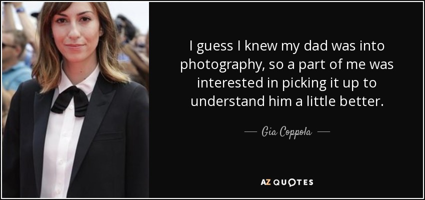 I guess I knew my dad was into photography, so a part of me was interested in picking it up to understand him a little better. - Gia Coppola