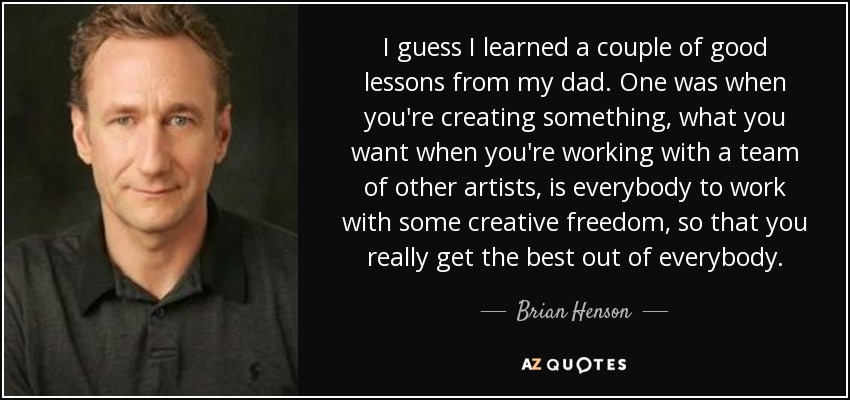 I guess I learned a couple of good lessons from my dad. One was when you're creating something, what you want when you're working with a team of other artists, is everybody to work with some creative freedom, so that you really get the best out of everybody. - Brian Henson