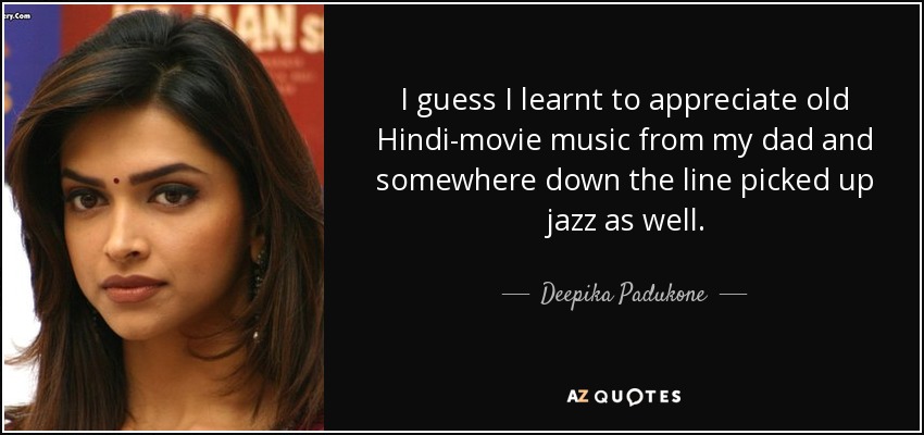 I guess I learnt to appreciate old Hindi-movie music from my dad and somewhere down the line picked up jazz as well. - Deepika Padukone