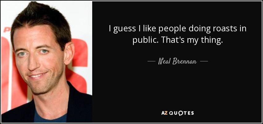 I guess I like people doing roasts in public. That's my thing. - Neal Brennan