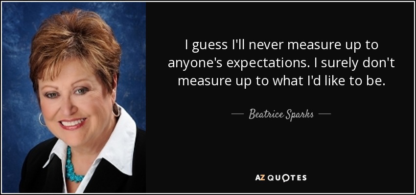 I guess I'll never measure up to anyone's expectations. I surely don't measure up to what I'd like to be. - Beatrice Sparks