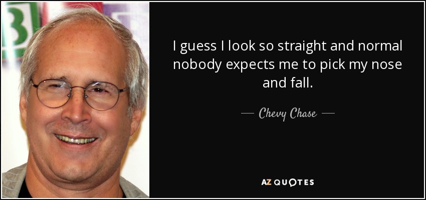 I guess I look so straight and normal nobody expects me to pick my nose and fall. - Chevy Chase