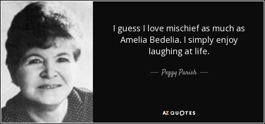 I guess I love mischief as much as Amelia Bedelia. I simply enjoy laughing at life. - Peggy Parish