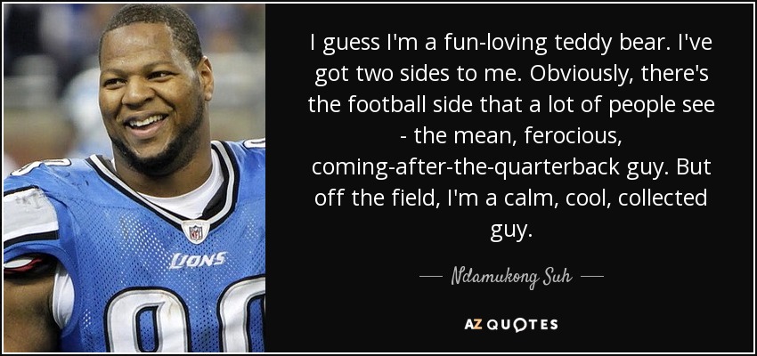 I guess I'm a fun-loving teddy bear. I've got two sides to me. Obviously, there's the football side that a lot of people see - the mean, ferocious, coming-after-the-quarterback guy. But off the field, I'm a calm, cool, collected guy. - Ndamukong Suh