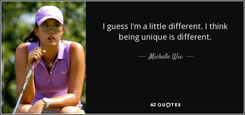 I guess I'm a little different. I think being unique is different. - Michelle Wie
