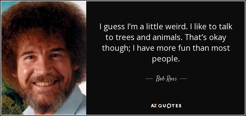 I guess I’m a little weird. I like to talk to trees and animals. That’s okay though; I have more fun than most people. - Bob Ross