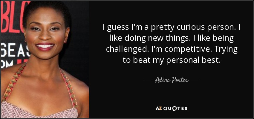 I guess I'm a pretty curious person. I like doing new things. I like being challenged. I'm competitive. Trying to beat my personal best. - Adina Porter