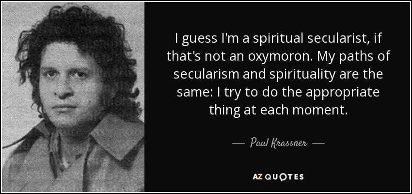 I guess I'm a spiritual secularist, if that's not an oxymoron. My paths of secularism and spirituality are the same: I try to do the appropriate thing at each moment. - Paul Krassner
