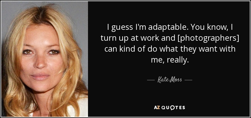 I guess I'm adaptable. You know, I turn up at work and [photographers] can kind of do what they want with me, really. - Kate Moss