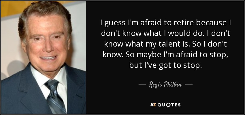 I guess I'm afraid to retire because I don't know what I would do. I don't know what my talent is. So I don't know. So maybe I'm afraid to stop, but I've got to stop. - Regis Philbin