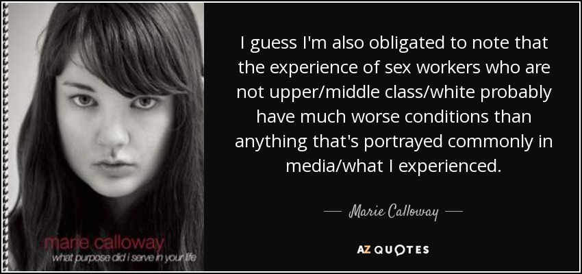 I guess I'm also obligated to note that the experience of sex workers who are not upper/middle class/white probably have much worse conditions than anything that's portrayed commonly in media/what I experienced. - Marie Calloway