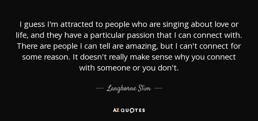 I guess I'm attracted to people who are singing about love or life, and they have a particular passion that I can connect with. There are people I can tell are amazing, but I can't connect for some reason. It doesn't really make sense why you connect with someone or you don't. - Langhorne Slim