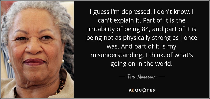 I guess I'm depressed. I don't know. I can't explain it. Part of it is the irritability of being 84, and part of it is being not as physically strong as I once was. And part of it is my misunderstanding, I think, of what's going on in the world. - Toni Morrison
