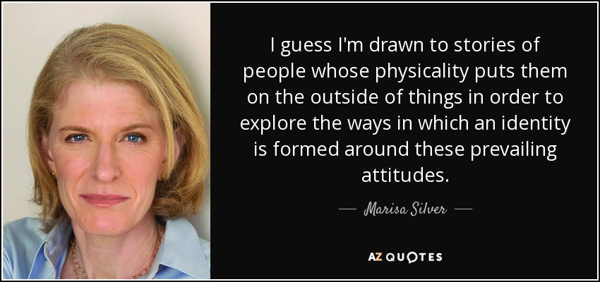 I guess I'm drawn to stories of people whose physicality puts them on the outside of things in order to explore the ways in which an identity is formed around these prevailing attitudes. - Marisa Silver