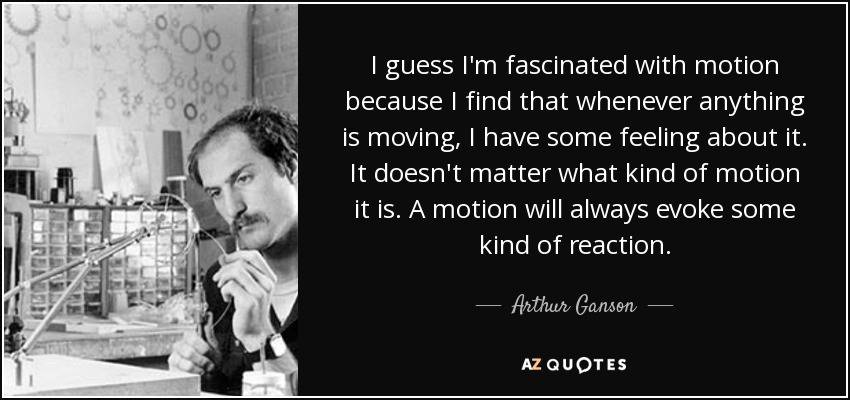 I guess I'm fascinated with motion because I find that whenever anything is moving, I have some feeling about it. It doesn't matter what kind of motion it is. A motion will always evoke some kind of reaction. - Arthur Ganson