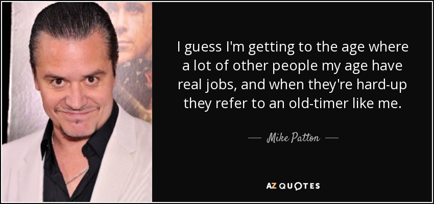 I guess I'm getting to the age where a lot of other people my age have real jobs, and when they're hard-up they refer to an old-timer like me. - Mike Patton