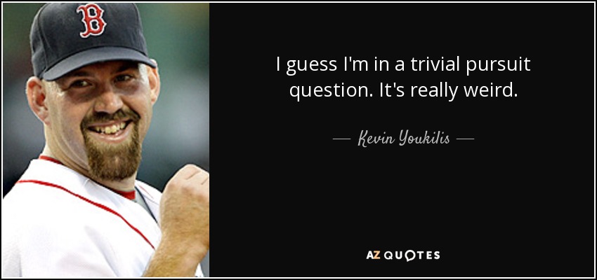 I guess I'm in a trivial pursuit question. It's really weird. - Kevin Youkilis