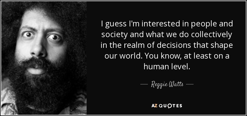 I guess I'm interested in people and society and what we do collectively in the realm of decisions that shape our world. You know, at least on a human level. - Reggie Watts