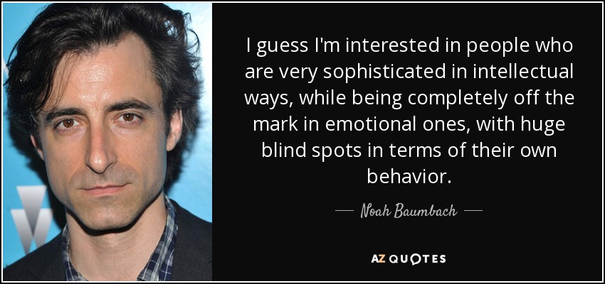 I guess I'm interested in people who are very sophisticated in intellectual ways, while being completely off the mark in emotional ones, with huge blind spots in terms of their own behavior. - Noah Baumbach