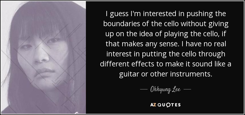 I guess I'm interested in pushing the boundaries of the cello without giving up on the idea of playing the cello, if that makes any sense. I have no real interest in putting the cello through different effects to make it sound like a guitar or other instruments. - Okkyung Lee
