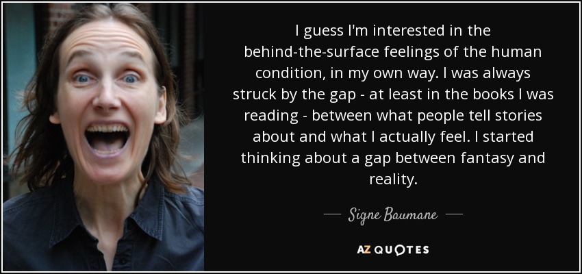 I guess I'm interested in the behind-the-surface feelings of the human condition, in my own way. I was always struck by the gap - at least in the books I was reading - between what people tell stories about and what I actually feel. I started thinking about a gap between fantasy and reality. - Signe Baumane